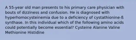 A 55-year old man presents to his primary care physician with bouts of dizziness and confusion. He is diagnosed with hyperhomocysteinemia due to a deficiency of cystathionine-ß synthase. In this individual which of the following <a href='https://www.questionai.com/knowledge/k9gb720LCl-amino-acids' class='anchor-knowledge'>amino acids</a> could potentially become essential? Cysteine Alanine Valine Methionine Histidine