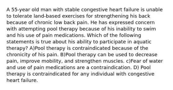 A 55-year old man with stable congestive heart failure is unable to tolerate land-based exercises for strengthening his back because of chronic low back pain. He has expressed concern with attempting pool therapy because of his inability to swim and his use of pain medications. Which of the following statements is true about his ability to participate in aquatic therapy? A)Pool therapy is contraindicated because of the chronicity of his pain. B)Pool therapy can be used to decrease pain, improve mobility, and strengthen muscles. c)Fear of water and use of pain medications are a contraindication. D) Pool therapy is contraindicated for any individual with congestive heart failure.