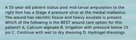A 55-year old patient status post mid-tarsal amputation to the right foot has a Stage 4 pressure ulcer at the medial malleolus. The wound has necrotic tissue and heavy exudate is present. Which of the following is the BEST wound care option for this patient? A. Calcium alginate B. Irrigation with pressure below 15 psi C. Continue with wet to dry dressing D. Hydrogel dressings