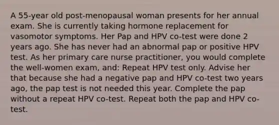 A 55-year old post-menopausal woman presents for her annual exam. She is currently taking hormone replacement for vasomotor symptoms. Her Pap and HPV co-test were done 2 years ago. She has never had an abnormal pap or positive HPV test. As her primary care nurse practitioner, you would complete the well-women exam, and: Repeat HPV test only. Advise her that because she had a negative pap and HPV co-test two years ago, the pap test is not needed this year. Complete the pap without a repeat HPV co-test. Repeat both the pap and HPV co-test.