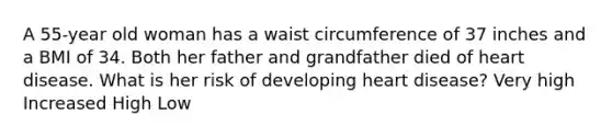 A 55-year old woman has a waist circumference of 37 inches and a BMI of 34. Both her father and grandfather died of heart disease. What is her risk of developing heart disease? Very high Increased High Low