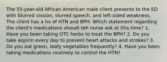 The 55-year-old African American male client presents to the ED with blurred vission, slurred speech, and left-sided weakness. The client has a hx of HTN and BPH. Which statement regarding the client's medications shoudl teh nurse ask at this time? 1. Have you been taking OTC herbs to treat the BPH? 2. Do you take aspirin every day to prevent heart attacks and strokes? 3. Do you eat green, leafy vegetables frequently? 4. Have you been taking medications routinely to control the HTN?