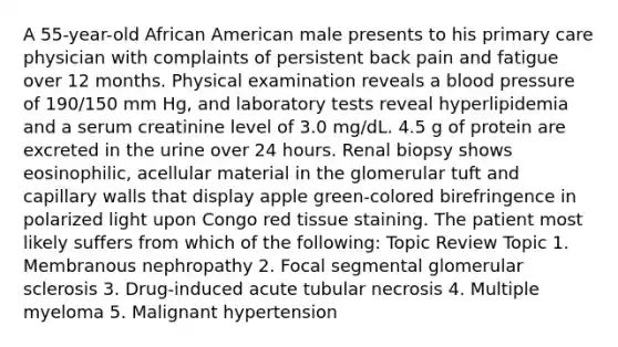 A 55-year-old African American male presents to his primary care physician with complaints of persistent back pain and fatigue over 12 months. Physical examination reveals a blood pressure of 190/150 mm Hg, and laboratory tests reveal hyperlipidemia and a serum creatinine level of 3.0 mg/dL. 4.5 g of protein are excreted in the urine over 24 hours. Renal biopsy shows eosinophilic, acellular material in the glomerular tuft and capillary walls that display apple green-colored birefringence in polarized light upon Congo red tissue staining. The patient most likely suffers from which of the following: Topic Review Topic 1. Membranous nephropathy 2. Focal segmental glomerular sclerosis 3. Drug-induced acute tubular necrosis 4. Multiple myeloma 5. Malignant hypertension