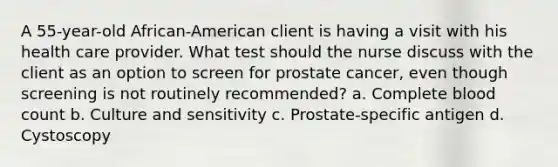 A 55-year-old African-American client is having a visit with his health care provider. What test should the nurse discuss with the client as an option to screen for prostate cancer, even though screening is not routinely recommended? a. Complete blood count b. Culture and sensitivity c. Prostate-specific antigen d. Cystoscopy