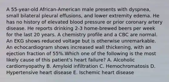 A 55-year-old African-American male presents with dyspnea, small bilateral pleural effusions, and lower extremity edema. He has no history of elevated blood pressure or prior coronary artery disease. He reports drinking 2-3 home-brewed beers per week for the last 20 years. A chemistry profile and a CBC are normal. An EKG shows reduced voltage but is otherwise unremarkable. An echocardiogram shows increased wall thickening, with an ejection fraction of 55%.Which one of the following is the most likely cause of this patient's heart failure? A. Alcoholic cardiomyopathy B. Amyloid infiltration C. Hemochromatosis D. Hypertensive heart disease E. Ischemic heart disease