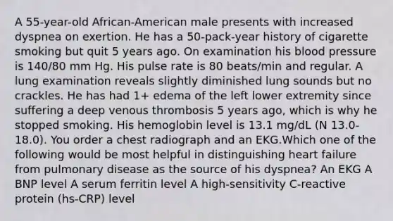 A 55-year-old African-American male presents with increased dyspnea on exertion. He has a 50-pack-year history of cigarette smoking but quit 5 years ago. On examination his blood pressure is 140/80 mm Hg. His pulse rate is 80 beats/min and regular. A lung examination reveals slightly diminished lung sounds but no crackles. He has had 1+ edema of the left lower extremity since suffering a deep venous thrombosis 5 years ago, which is why he stopped smoking. His hemoglobin level is 13.1 mg/dL (N 13.0-18.0). You order a chest radiograph and an EKG.Which one of the following would be most helpful in distinguishing heart failure from pulmonary disease as the source of his dyspnea? An EKG A BNP level A serum ferritin level A high-sensitivity C-reactive protein (hs-CRP) level