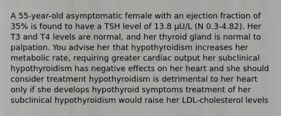 A 55-year-old asymptomatic female with an ejection fraction of 35% is found to have a TSH level of 13.8 µU/L (N 0.3-4.82). Her T3 and T4 levels are normal, and her thyroid gland is normal to palpation. You advise her that hypothyroidism increases her metabolic rate, requiring greater cardiac output her subclinical hypothyroidism has negative effects on her heart and she should consider treatment hypothyroidism is detrimental to her heart only if she develops hypothyroid symptoms treatment of her subclinical hypothyroidism would raise her LDL-cholesterol levels