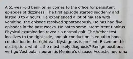 A 55-year-old bank teller comes to the office for persistent episodes of dizziness. The first episode started suddenly and lasted 3 to 4 hours. He experienced a lot of nausea with vomiting; the episode resolved spontaneously. He has had five episodes in the past weeks. He notes some intermittent tinnitus. Physical examination reveals a normal gait. The Weber test localizes to the right side, and air conduction is equal to bone conduction in the right ear. Nystagmus is present. Based on this description, what is the most likely diagnosis? Benign positional vertigo Vestibular neuronitis Meniere's disease Acoustic neuroma