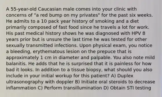 A 55-year-old Caucasian male comes into your clinic with concerns of "a red bump on my privates" for the past six weeks. He admits to a 10 pack year history of smoking and a diet primarily composed of fast food since he travels a lot for work. His past medical history shows he was diagnosed with HPV 8 years prior but is unsure the last time he was tested for other sexually transmitted infections. Upon physical exam, you notice a bleeding, erythematous lesion on the prepuce that is approximately 1 cm in diameter and palpable. You also note mild balanitis. He adds that he is surprised that it is painless for how bad it looks. In addition to a tissue biopsy, what should you also include in your initial workup for this patient? A) Duplex ultrasonography with doppler B) Initiate oral steroids to decrease inflammation C) Perform transillumination D) Obtain STI testing