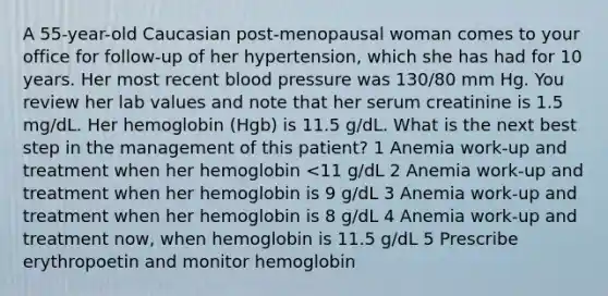 A 55-year-old Caucasian post-menopausal woman comes to your office for follow-up of her hypertension, which she has had for 10 years. Her most recent blood pressure was 130/80 mm Hg. You review her lab values and note that her serum creatinine is 1.5 mg/dL. Her hemoglobin (Hgb) is 11.5 g/dL. What is the next best step in the management of this patient? 1 Anemia work-up and treatment when her hemoglobin <11 g/dL 2 Anemia work-up and treatment when her hemoglobin is 9 g/dL 3 Anemia work-up and treatment when her hemoglobin is 8 g/dL 4 Anemia work-up and treatment now, when hemoglobin is 11.5 g/dL 5 Prescribe erythropoetin and monitor hemoglobin