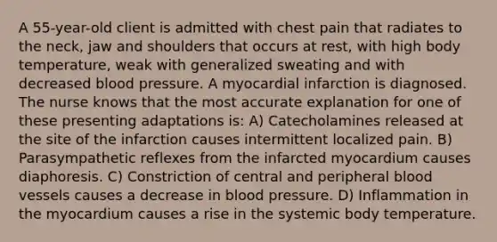 A 55-year-old client is admitted with chest pain that radiates to the neck, jaw and shoulders that occurs at rest, with high body temperature, weak with generalized sweating and with decreased blood pressure. A myocardial infarction is diagnosed. The nurse knows that the most accurate explanation for one of these presenting adaptations is: A) Catecholamines released at the site of the infarction causes intermittent localized pain. B) Parasympathetic reflexes from the infarcted myocardium causes diaphoresis. C) Constriction of central and peripheral blood vessels causes a decrease in blood pressure. D) Inflammation in the myocardium causes a rise in the systemic body temperature.