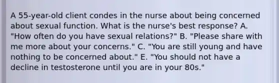 A 55-year-old client condes in the nurse about being concerned about sexual function. What is the nurse's best response? A. "How often do you have sexual relations?" B. "Please share with me more about your concerns." C. "You are still young and have nothing to be concerned about." E. "You should not have a decline in testosterone until you are in your 80s."