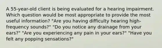 A 55-year-old client is being evaluated for a hearing impairment. Which question would be most appropriate to provide the most useful information? "Are you having difficulty hearing high-frequency sounds?" "Do you notice any drainage from your ears?" "Are you experiencing any pain in your ears?" "Have you felt any popping sensations?"