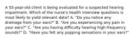 A 55-year-old client is being evaluated for a suspected hearing impairment. Which of the nurse's health interview questions is most likely to yield relevant data? A. "Do you notice any drainage from your ears?" B. "Are you experiencing any pain in your ears?" C. "Are you having difficulty hearing high-frequency sounds?" D. "Have you felt any popping sensations in your ears?"