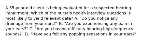 A 55-year-old client is being evaluated for a suspected hearing impairment. Which of the nurse's health interview questions is most likely to yield relevant data? A. "Do you notice any drainage from your ears?" B. "Are you experiencing any pain in your ears?" C. "Are you having difficulty hearing high-frequency sounds?" D. "Have you felt any popping sensations in your ears?"