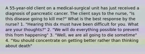 A 55-year-old client on a medical-surgical unit has just received a diagnosis of pancreatic cancer. The client says to the nurse, "Is this disease going to kill me?" What is the best response by the nurse? 1. "Hearing this dx must have been difficult for you. What are your thoughts?" 2. "We will do everything possible to prevent this from happening" 3. "Well, we are all going to die sometime" 4. "You should concentrate on getting better rather than thinking about death"