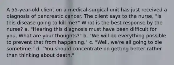 A 55-year-old client on a medical-surgical unit has just received a diagnosis of pancreatic cancer. The client says to the nurse, "Is this disease going to kill me?" What is the best response by the nurse? a. "Hearing this diagnosis must have been difficult for you. What are your thoughts?" b. "We will do everything possible to prevent that from happening." c. "Well, we're all going to die sometime." d. "You should concentrate on getting better rather than thinking about death."