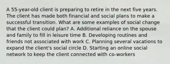 A 55-year-old client is preparing to retire in the next five years. The client has made both financial and social plans to make a successful transition. What are some examples of social change that the client could plan? A. Additional reliance on the spouse and family to fill in leisure time B. Developing routines and friends not associated with work C. Planning several vacations to expand the client's social circle D. Starting an online social network to keep the client connected with co-workers