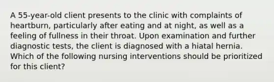 A 55-year-old client presents to the clinic with complaints of heartburn, particularly after eating and at night, as well as a feeling of fullness in their throat. Upon examination and further diagnostic tests, the client is diagnosed with a hiatal hernia. Which of the following nursing interventions should be prioritized for this client?