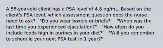 A 55-year-old client has a PSA level of 4.8 ng/mL. Based on the client's PSA level, which assessment question does the nurse need to ask? · "Do you wear boxers or briefs?" · "When was the last time you experienced ejaculation?" · "How often do you include foods high in purines in your diet?" · "Will you remember to schedule your next PSA test in 1 year?"