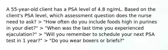 A 55-year-old client has a PSA level of 4.8 ng/mL. Based on the client's PSA level, which assessment question does the nurse need to ask? > "How often do you include foods high in purines in your diet?" > "When was the last time you experienced ejaculation?" > "Will you remember to schedule your next PSA test in 1 year?" > "Do you wear boxers or briefs?"