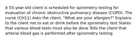 A 55-year-old client is scheduled for spirometry testing for evaluation of chronic obstructive pulmonary disease (COPD). The nurse (CH11) Asks the client, "What are your allergies?" Explains to the client not to eat or drink before the spirometry test States that various blood tests must also be done Tells the client that arterial blood gas is performed after spirometry testing