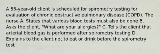 A 55-year-old client is scheduled for spirometry testing for evaluation of chronic obstructive pulmonary disease (COPD). The nurse A. States that various blood tests must also be done B. Asks the client, "What are your allergies?" C. Tells the client that arterial blood gas is performed after spirometry testing D. Explains to the client not to eat or drink before the spirometry test