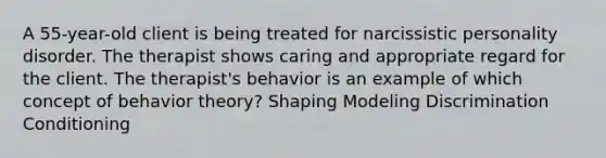 A 55-year-old client is being treated for narcissistic personality disorder. The therapist shows caring and appropriate regard for the client. The therapist's behavior is an example of which concept of behavior theory? Shaping Modeling Discrimination Conditioning