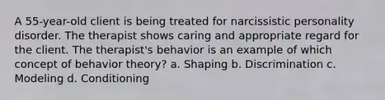 A 55-year-old client is being treated for narcissistic personality disorder. The therapist shows caring and appropriate regard for the client. The therapist's behavior is an example of which concept of behavior theory? a. Shaping b. Discrimination c. Modeling d. Conditioning