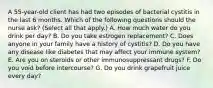 A 55-year-old client has had two episodes of bacterial cystitis in the last 6 months. Which of the following questions should the nurse ask? (Select all that apply.) A. How much water do you drink per day? B. Do you take estrogen replacement? C. Does anyone in your family have a history of cystitis? D. Do you have any disease like diabetes that may affect your immune system? E. Are you on steroids or other immunosuppressant drugs? F. Do you void before intercourse? G. Do you drink grapefruit juice every day?