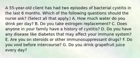 A 55-year-old client has had two episodes of bacterial cystitis in the last 6 months. Which of the following questions should the nurse ask? (Select all that apply.) A. How much water do you drink per day? B. Do you take estrogen replacement? C. Does anyone in your family have a history of cystitis? D. Do you have any disease like diabetes that may affect your immune system? E. Are you on steroids or other immunosuppressant drugs? F. Do you void before intercourse? G. Do you drink grapefruit juice every day?