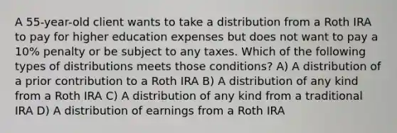 A 55-year-old client wants to take a distribution from a Roth IRA to pay for higher education expenses but does not want to pay a 10% penalty or be subject to any taxes. Which of the following types of distributions meets those conditions? A) A distribution of a prior contribution to a Roth IRA B) A distribution of any kind from a Roth IRA C) A distribution of any kind from a traditional IRA D) A distribution of earnings from a Roth IRA