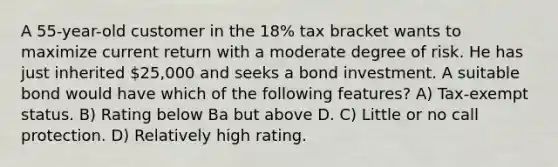 A 55-year-old customer in the 18% tax bracket wants to maximize current return with a moderate degree of risk. He has just inherited 25,000 and seeks a bond investment. A suitable bond would have which of the following features? A) Tax-exempt status. B) Rating below Ba but above D. C) Little or no call protection. D) Relatively high rating.