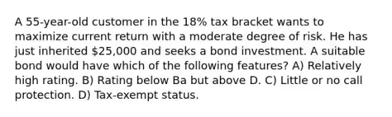 A 55-year-old customer in the 18% tax bracket wants to maximize current return with a moderate degree of risk. He has just inherited 25,000 and seeks a bond investment. A suitable bond would have which of the following features? A) Relatively high rating. B) Rating below Ba but above D. C) Little or no call protection. D) Tax-exempt status.