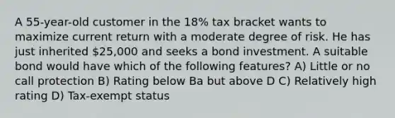 A 55-year-old customer in the 18% tax bracket wants to maximize current return with a moderate degree of risk. He has just inherited 25,000 and seeks a bond investment. A suitable bond would have which of the following features? A) Little or no call protection B) Rating below Ba but above D C) Relatively high rating D) Tax-exempt status