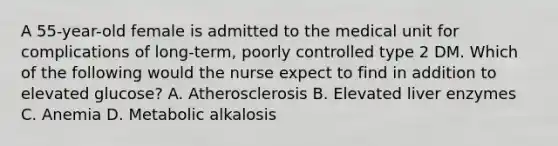 A 55-year-old female is admitted to the medical unit for complications of long-term, poorly controlled type 2 DM. Which of the following would the nurse expect to find in addition to elevated glucose? A. Atherosclerosis B. Elevated liver enzymes C. Anemia D. Metabolic alkalosis