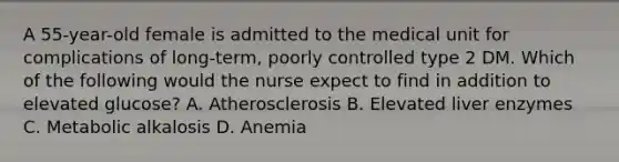 A 55-year-old female is admitted to the medical unit for complications of long-term, poorly controlled type 2 DM. Which of the following would the nurse expect to find in addition to elevated glucose? A. Atherosclerosis B. Elevated liver enzymes C. Metabolic alkalosis D. Anemia