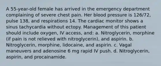 A 55-year-old female has arrived in the emergency department complaining of severe chest pain. Her blood pressure is 126/72, pulse 138, and respirations 14. The cardiac monitor shows a sinus tachycardia without ectopy. Management of this patient should include oxygen, IV access, and: a. Nitroglycerin, morphine (if pain is not relieved with nitroglycerin), and aspirin. b. Nitroglycerin, morphine, lidocaine, and aspirin. c. Vagal maneuvers and adenosine 6 mg rapid IV push. d. Nitroglycerin, aspirin, and procainamide.