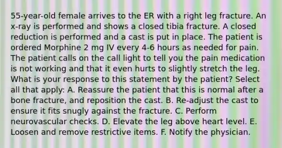 55-year-old female arrives to the ER with a right leg fracture. An x-ray is performed and shows a closed tibia fracture. A closed reduction is performed and a cast is put in place. The patient is ordered Morphine 2 mg IV every 4-6 hours as needed for pain. The patient calls on the call light to tell you the pain medication is not working and that it even hurts to slightly stretch the leg. What is your response to this statement by the patient? Select all that apply: A. Reassure the patient that this is normal after a bone fracture, and reposition the cast. B. Re-adjust the cast to ensure it fits snugly against the fracture. C. Perform neurovascular checks. D. Elevate the leg above heart level. E. Loosen and remove restrictive items. F. Notify the physician.