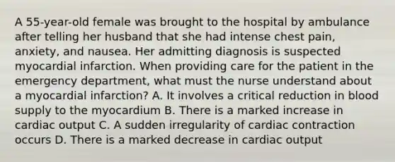 A 55-year-old female was brought to the hospital by ambulance after telling her husband that she had intense chest pain, anxiety, and nausea. Her admitting diagnosis is suspected myocardial infarction. When providing care for the patient in the emergency department, what must the nurse understand about a myocardial infarction? A. It involves a critical reduction in blood supply to the myocardium B. There is a marked increase in cardiac output C. A sudden irregularity of cardiac contraction occurs D. There is a marked decrease in cardiac output