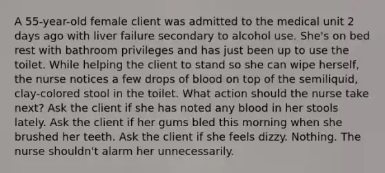 A 55-year-old female client was admitted to the medical unit 2 days ago with liver failure secondary to alcohol use. She's on bed rest with bathroom privileges and has just been up to use the toilet. While helping the client to stand so she can wipe herself, the nurse notices a few drops of blood on top of the semiliquid, clay-colored stool in the toilet. What action should the nurse take next? Ask the client if she has noted any blood in her stools lately. Ask the client if her gums bled this morning when she brushed her teeth. Ask the client if she feels dizzy. Nothing. The nurse shouldn't alarm her unnecessarily.