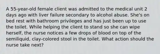 A 55-year-old female client was admitted to the medical unit 2 days ago with liver failure secondary to alcohol abuse. She's on bed rest with bathroom privileges and has just been up to use the toilet. While helping the client to stand so she can wipe herself, the nurse notices a few drops of blood on top of the semiliquid, clay-colored stool in the toilet. What action should the nurse take next?