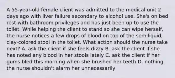 A 55-year-old female client was admitted to the medical unit 2 days ago with liver failure secondary to alcohol use. She's on bed rest with bathroom privileges and has just been up to use the toilet. While helping the client to stand so she can wipe herself, the nurse notices a few drops of blood on top of the semiliquid, clay-colored stool in the toilet. What action should the nurse take next? A. ask the client if she feels dizzy B. ask the client if she has noted any blood in her stools lately C. ask the client if her gums bled this morning when she brushed her teeth D. nothing, the nurse shouldn't alarm her unnecessarily