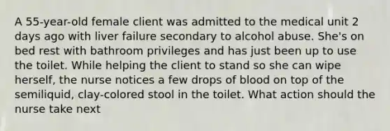 A 55-year-old female client was admitted to the medical unit 2 days ago with liver failure secondary to alcohol abuse. She's on bed rest with bathroom privileges and has just been up to use the toilet. While helping the client to stand so she can wipe herself, the nurse notices a few drops of blood on top of the semiliquid, clay-colored stool in the toilet. What action should the nurse take next