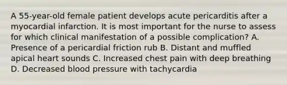 A 55-year-old female patient develops acute pericarditis after a myocardial infarction. It is most important for the nurse to assess for which clinical manifestation of a possible complication? A. Presence of a pericardial friction rub B. Distant and muffled apical heart sounds C. Increased chest pain with deep breathing D. Decreased blood pressure with tachycardia