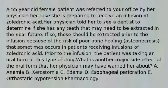 A 55-year-old female patient was referred to your office by her physician because she is preparing to receive an infusion of zoledronic acid.Her physician told her to see a dentist to determine if she has any teeth that may need to be extracted in the near future. If so, these should be extracted prior to the infusion because of the risk of poor bone healing (osteonecrosis) that sometimes occurs in patients receiving infusions of zoledronic acid. Prior to the infusion, the patient was taking an oral form of this type of drug.What is another major side effect of the oral form that her physician may have warned her about? A. Anemia B. Xerostomia C. Edema D. Esophageal perforation E. Orthostatic hypotension Pharmacology