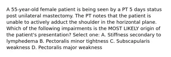 A 55-year-old female patient is being seen by a PT 5 days status post unilateral mastectomy. The PT notes that the patient is unable to actively adduct the shoulder in the horizontal plane. Which of the following impairments is the MOST LIKELY origin of the patient's presentation? Select one: A. Stiffness secondary to lymphedema B. Pectoralis minor tightness C. Subscapularis weakness D. Pectoralis major weakness