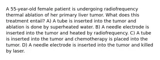 A 55-year-old female patient is undergoing radiofrequency thermal ablation of her primary liver tumor. What does this treatment entail? A) A tube is inserted into the tumor and ablation is done by superheated water. B) A needle electrode is inserted into the tumor and heated by radiofrequency. C) A tube is inserted into the tumor and chemotherapy is placed into the tumor. D) A needle electrode is inserted into the tumor and killed by laser.