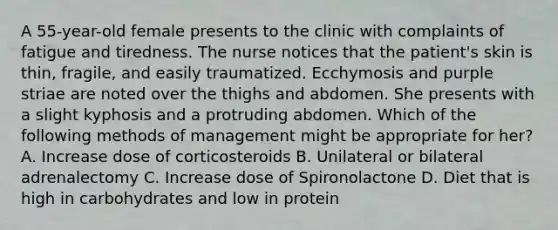 A 55-year-old female presents to the clinic with complaints of fatigue and tiredness. The nurse notices that the patient's skin is thin, fragile, and easily traumatized. Ecchymosis and purple striae are noted over the thighs and abdomen. She presents with a slight kyphosis and a protruding abdomen. Which of the following methods of management might be appropriate for her? A. Increase dose of corticosteroids B. Unilateral or bilateral adrenalectomy C. Increase dose of Spironolactone D. Diet that is high in carbohydrates and low in protein