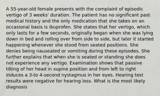 A 55-year-old female presents with the complaint of episodic vertigo of 3 weeks' duration. The patient has no significant past medical history and the only medication that she takes on an occasional basis is ibuprofen. She states that her vertigo, which only lasts for a few seconds, originally began when she was lying down in bed and rolling over from side to side, but later it started happening whenever she stood from seated positions. She denies being nauseated or vomiting during these episodes. She further explains that when she is seated or standing she does not experience any vertigo. Examination shows that passive tilting of her head in supine position and from left to right induces a 3-to 4-second nystagmus in her eyes. Hearing test results were negative for hearing loss. What is the most likely diagnosis